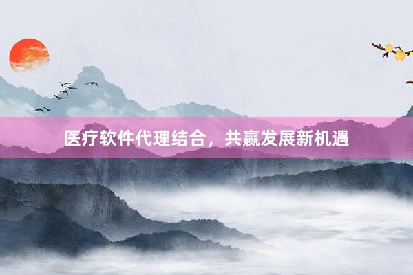 医疗软件代理结合，共赢发展新机遇